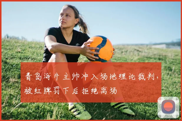 青岛海牛主帅冲入场地理论裁判，被红牌罚下后拒绝离场